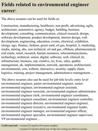Fields related to environmental engineer
career:
The above resumes can be used for fields as:
Construction, manufacturing, healthcare, non profit, advertising, agile,
architecture, automotive, agency, budget, building, business
development, consulting, communication, clinical research, design,
software development, product development, interior design, web
development, engineering, education, events, electrical, exhibition,
energy, ngo, finance, fashion, green card, oil gas, hospital, it, marketing,
media, mining, nhs, non technical, oil and gas, offshore, pharmaceutical,
real estate, retail, research, human resources, telecommunications,
technology, technical, senior, digital, software, web, clinical, hr,
infrastructure, business, erp, creative, ict, hvac, sales, quality
management, uk, implementation, network, operations, architectural,
environmental, crm, website, interactive, security, supply chain,
logistics, training, project management, administrative management…
The above resumes also can be used for job title levels: entry level
environmental engineer, junior environmental engineer, senior
environmental engineer, environmental engineer assistant,
environmental engineer associate, environmental engineer administrator,
environmental engineer clerk, environmental engineer coordinator,
environmental engineer consultant, environmental engineer controller,
environmental engineer director, environmental engineer engineer,
environmental engineer executive, environmental engineer leader,
environmental engineer manager, environmental engineer officer,
environmental engineer specialist, environmental engineer supervisor,
VP environmental engineer…
Useful materials: • resume123.org/free-64-resume-samples
• resume123.org/free-ebook-top-16-tips-for-writing-an-effective-resume
 