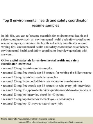 Top 8 environmental health and safety coordinator
resume samples
In this file, you can ref resume materials for environmental health and
safety coordinator such as environmental health and safety coordinator
resume samples, environmental health and safety coordinator resume
writing tips, environmental health and safety coordinator cover letters,
environmental health and safety coordinator interview questions with
answers…
Other useful materials for environmental health and safety
coordinator interview:
• resume123.org/free-64-resume-samples
• resume123.org/free-ebook-top-18-secrets-for-writing-the-killer-resume
• resume123.org/free-63-cover-letter-samples
• resume123.org/free-ebook-80-interview-questions-and-answers
• resume123.org/free-ebook-top-18-secrets-to-win-every-job-interviews
• resume123.org/13-types-of-interview-questions-and-how-to-face-them
• resume123.org/job-interview-checklist-40-points
• resume123.org/top-8-interview-thank-you-letter-samples
• resume123.org/top-15-ways-to-search-new-jobs
Useful materials: • resume123.org/free-64-resume-samples
• resume123.org/free-ebook-top-16-tips-for-writing-an-effective-resume
 