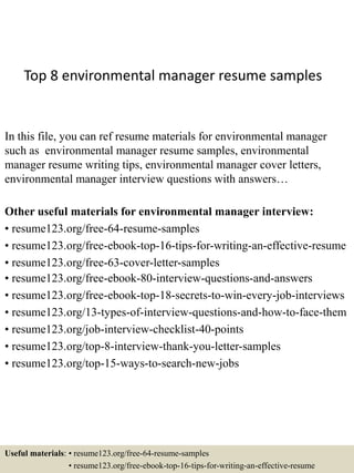 Top 8 environmental manager resume samples
In this file, you can ref resume materials for environmental manager
such as environmental manager resume samples, environmental
manager resume writing tips, environmental manager cover letters,
environmental manager interview questions with answers…
Other useful materials for environmental manager interview:
• resume123.org/free-64-resume-samples
• resume123.org/free-ebook-top-16-tips-for-writing-an-effective-resume
• resume123.org/free-63-cover-letter-samples
• resume123.org/free-ebook-80-interview-questions-and-answers
• resume123.org/free-ebook-top-18-secrets-to-win-every-job-interviews
• resume123.org/13-types-of-interview-questions-and-how-to-face-them
• resume123.org/job-interview-checklist-40-points
• resume123.org/top-8-interview-thank-you-letter-samples
• resume123.org/top-15-ways-to-search-new-jobs
Useful materials: • resume123.org/free-64-resume-samples
• resume123.org/free-ebook-top-16-tips-for-writing-an-effective-resume
 