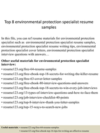 Top 8 environmental protection specialist resume
samples
In this file, you can ref resume materials for environmental protection
specialist such as environmental protection specialist resume samples,
environmental protection specialist resume writing tips, environmental
protection specialist cover letters, environmental protection specialist
interview questions with answers…
Other useful materials for environmental protection specialist
interview:
• resume123.org/free-64-resume-samples
• resume123.org/free-ebook-top-18-secrets-for-writing-the-killer-resume
• resume123.org/free-63-cover-letter-samples
• resume123.org/free-ebook-80-interview-questions-and-answers
• resume123.org/free-ebook-top-18-secrets-to-win-every-job-interviews
• resume123.org/13-types-of-interview-questions-and-how-to-face-them
• resume123.org/job-interview-checklist-40-points
• resume123.org/top-8-interview-thank-you-letter-samples
• resume123.org/top-15-ways-to-search-new-jobs
Useful materials: • resume123.org/free-64-resume-samples
• resume123.org/free-ebook-top-16-tips-for-writing-an-effective-resume
 