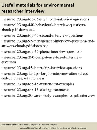 Useful materials for environmental
researcher interview:
• resume123.org/top-36-situational-interview-questions
• resume123.org/440-behavioral-interview-questions-
ebook-pdf-download
• resume123.org/top-40-second-interview-questions
• resume123.org/95-management-interview-questions-and-
answers-ebook-pdf-download
• resume123.org/top-30-phone-interview-questions
• resume123.org/290-competency-based-interview-
questions
• resume123.org/45-internship-interview-questions
• resume123.org/15-tips-for-job-interview-attire (dress
code, clothes, what to wear)
• resume123.org/top-15-written-test-examples
• resume123.org/top-15-closing-statements
• resume123.org/20-case- study-examples for job interview
Useful materials: • resume123.org/free-64-resume-samples
• resume123.org/free-ebook-top-16-tips-for-writing-an-effective-resume
 
