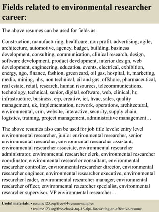 Fields related to environmental researcher
career:
The above resumes can be used for fields as:
Construction, manufacturing, healthcare, non profit, advertising, agile,
architecture, automotive, agency, budget, building, business
development, consulting, communication, clinical research, design,
software development, product development, interior design, web
development, engineering, education, events, electrical, exhibition,
energy, ngo, finance, fashion, green card, oil gas, hospital, it, marketing,
media, mining, nhs, non technical, oil and gas, offshore, pharmaceutical,
real estate, retail, research, human resources, telecommunications,
technology, technical, senior, digital, software, web, clinical, hr,
infrastructure, business, erp, creative, ict, hvac, sales, quality
management, uk, implementation, network, operations, architectural,
environmental, crm, website, interactive, security, supply chain,
logistics, training, project management, administrative management…
The above resumes also can be used for job title levels: entry level
environmental researcher, junior environmental researcher, senior
environmental researcher, environmental researcher assistant,
environmental researcher associate, environmental researcher
administrator, environmental researcher clerk, environmental researcher
coordinator, environmental researcher consultant, environmental
researcher controller, environmental researcher director, environmental
researcher engineer, environmental researcher executive, environmental
researcher leader, environmental researcher manager, environmental
researcher officer, environmental researcher specialist, environmental
researcher supervisor, VP environmental researcher…
Useful materials: • resume123.org/free-64-resume-samples
• resume123.org/free-ebook-top-16-tips-for-writing-an-effective-resume
 