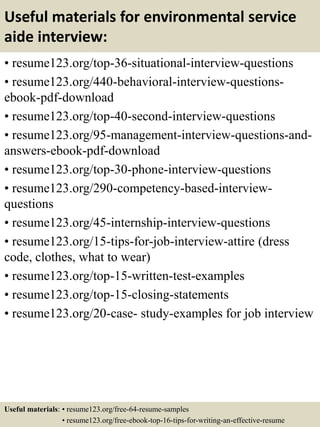 Useful materials for environmental service
aide interview:
• resume123.org/top-36-situational-interview-questions
• resume123.org/440-behavioral-interview-questions-
ebook-pdf-download
• resume123.org/top-40-second-interview-questions
• resume123.org/95-management-interview-questions-and-
answers-ebook-pdf-download
• resume123.org/top-30-phone-interview-questions
• resume123.org/290-competency-based-interview-
questions
• resume123.org/45-internship-interview-questions
• resume123.org/15-tips-for-job-interview-attire (dress
code, clothes, what to wear)
• resume123.org/top-15-written-test-examples
• resume123.org/top-15-closing-statements
• resume123.org/20-case- study-examples for job interview
Useful materials: • resume123.org/free-64-resume-samples
• resume123.org/free-ebook-top-16-tips-for-writing-an-effective-resume
 