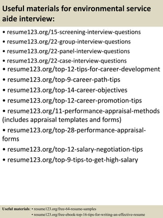 Useful materials for environmental service
aide interview:
• resume123.org/15-screening-interview-questions
• resume123.org/22-group-interview-questions
• resume123.org/22-panel-interview-questions
• resume123.org/22-case-interview-questions
• resume123.org/top-12-tips-for-career-development
• resume123.org/top-9-career-path-tips
• resume123.org/top-14-career-objectives
• resume123.org/top-12-career-promotion-tips
• resume123.org/11-performance-appraisal-methods
(includes appraisal templates and forms)
• resume123.org/top-28-performance-appraisal-
forms
• resume123.org/top-12-salary-negotiation-tips
• resume123.org/top-9-tips-to-get-high-salary
Useful materials: • resume123.org/free-64-resume-samples
• resume123.org/free-ebook-top-16-tips-for-writing-an-effective-resume
 