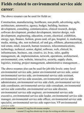 Fields related to environmental service aide
career:
The above resumes can be used for fields as:
Construction, manufacturing, healthcare, non profit, advertising, agile,
architecture, automotive, agency, budget, building, business
development, consulting, communication, clinical research, design,
software development, product development, interior design, web
development, engineering, education, events, electrical, exhibition,
energy, ngo, finance, fashion, green card, oil gas, hospital, it, marketing,
media, mining, nhs, non technical, oil and gas, offshore, pharmaceutical,
real estate, retail, research, human resources, telecommunications,
technology, technical, senior, digital, software, web, clinical, hr,
infrastructure, business, erp, creative, ict, hvac, sales, quality
management, uk, implementation, network, operations, architectural,
environmental, crm, website, interactive, security, supply chain,
logistics, training, project management, administrative management…
The above resumes also can be used for job title levels: entry level
environmental service aide, junior environmental service aide, senior
environmental service aide, environmental service aide assistant,
environmental service aide associate, environmental service aide
administrator, environmental service aide clerk, environmental service
aide coordinator, environmental service aide consultant, environmental
service aide controller, environmental service aide director,
environmental service aide engineer, environmental service aide
executive, environmental service aide leader, environmental service aide
manager, environmental service aide officer, environmental service aide
specialist, environmental service aide supervisor, VP environmental
service aide…
Useful materials: • resume123.org/free-64-resume-samples
• resume123.org/free-ebook-top-16-tips-for-writing-an-effective-resume
 
