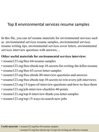 Top 8 environmental services resume samples
In this file, you can ref resume materials for environmental services such
as environmental services resume samples, environmental services
resume writing tips, environmental services cover letters, environmental
services interview questions with answers…
Other useful materials for environmental services interview:
• resume123.org/free-64-resume-samples
• resume123.org/free-ebook-top-18-secrets-for-writing-the-killer-resume
• resume123.org/free-63-cover-letter-samples
• resume123.org/free-ebook-80-interview-questions-and-answers
• resume123.org/free-ebook-top-18-secrets-to-win-every-job-interviews
• resume123.org/13-types-of-interview-questions-and-how-to-face-them
• resume123.org/job-interview-checklist-40-points
• resume123.org/top-8-interview-thank-you-letter-samples
• resume123.org/top-15-ways-to-search-new-jobs
Useful materials: • resume123.org/free-64-resume-samples
• resume123.org/free-ebook-top-16-tips-for-writing-an-effective-resume
 
