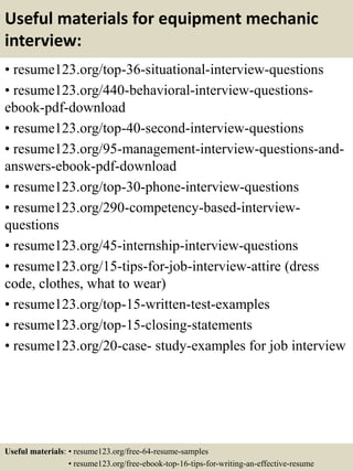 Useful materials for equipment mechanic
interview:
• resume123.org/top-36-situational-interview-questions
• resume123.org/440-behavioral-interview-questions-
ebook-pdf-download
• resume123.org/top-40-second-interview-questions
• resume123.org/95-management-interview-questions-and-
answers-ebook-pdf-download
• resume123.org/top-30-phone-interview-questions
• resume123.org/290-competency-based-interview-
questions
• resume123.org/45-internship-interview-questions
• resume123.org/15-tips-for-job-interview-attire (dress
code, clothes, what to wear)
• resume123.org/top-15-written-test-examples
• resume123.org/top-15-closing-statements
• resume123.org/20-case- study-examples for job interview
Useful materials: • resume123.org/free-64-resume-samples
• resume123.org/free-ebook-top-16-tips-for-writing-an-effective-resume
 