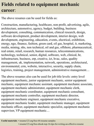 Fields related to equipment mechanic
career:
The above resumes can be used for fields as:
Construction, manufacturing, healthcare, non profit, advertising, agile,
architecture, automotive, agency, budget, building, business
development, consulting, communication, clinical research, design,
software development, product development, interior design, web
development, engineering, education, events, electrical, exhibition,
energy, ngo, finance, fashion, green card, oil gas, hospital, it, marketing,
media, mining, nhs, non technical, oil and gas, offshore, pharmaceutical,
real estate, retail, research, human resources, telecommunications,
technology, technical, senior, digital, software, web, clinical, hr,
infrastructure, business, erp, creative, ict, hvac, sales, quality
management, uk, implementation, network, operations, architectural,
environmental, crm, website, interactive, security, supply chain,
logistics, training, project management, administrative management…
The above resumes also can be used for job title levels: entry level
equipment mechanic, junior equipment mechanic, senior equipment
mechanic, equipment mechanic assistant, equipment mechanic associate,
equipment mechanic administrator, equipment mechanic clerk,
equipment mechanic coordinator, equipment mechanic consultant,
equipment mechanic controller, equipment mechanic director,
equipment mechanic engineer, equipment mechanic executive,
equipment mechanic leader, equipment mechanic manager, equipment
mechanic officer, equipment mechanic specialist, equipment mechanic
supervisor, VP equipment mechanic…
Useful materials: • resume123.org/free-64-resume-samples
• resume123.org/free-ebook-top-16-tips-for-writing-an-effective-resume
 