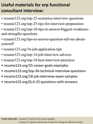 Useful materials for erp functional
consultant interview:
• resume123.org/top-25-scenarios-interview-questions
• resume123.org/top-25-tips-for-interview-preparation
• resume123.org/top-10-tips-to-answer-biggest-weakness-
and-strengths-questions
• resume123.org/tips-to-answer-question-tell-me-about-
yourself
• resume123.org/16-job-application-tips
• resume123.org/top-14-job-interview-advices
• resume123.org/top-18-best-interview-practices
• resume123.org/25-career-goals-examples
• resume123.org/top-36-technical-interview-questions
• resume123.org/18-job-interview-exam-samples
• resume123.org/Q-A-25-questions-with-answers
Useful materials: • resume123.org/free-64-resume-samples
• resume123.org/free-ebook-top-16-tips-for-writing-an-effective-resume
 