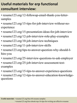 Useful materials for erp functional
consultant interview:
• resume123.org/12-followup-email-thank-you-letter-
samples
• resume123.org/15-tips-for-job-interview-withour-no-
experience
• resume123.org/15-presentation-ideas-for-job-interview
• resume123.org/12-job-interview-role-play-examples
• resume123.org/10-job-interview-techniques
• resume123.org/11-job-interview-skills
• resume123.org/tips-to-answer-question-why-should-I-
hire-you
• resume123.org/25-interview-questions-to-ask-employer
• resume123.org/25-job-interview-assessment-test-
examples
• resume123.org/15-tips-to-answer-experience-questions
• resume123.org/12-tips-to-answer-education-knowledge-
questions
Useful materials: • resume123.org/free-64-resume-samples
• resume123.org/free-ebook-top-16-tips-for-writing-an-effective-resume
 
