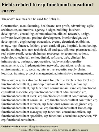 Fields related to erp functional consultant
career:
The above resumes can be used for fields as:
Construction, manufacturing, healthcare, non profit, advertising, agile,
architecture, automotive, agency, budget, building, business
development, consulting, communication, clinical research, design,
software development, product development, interior design, web
development, engineering, education, events, electrical, exhibition,
energy, ngo, finance, fashion, green card, oil gas, hospital, it, marketing,
media, mining, nhs, non technical, oil and gas, offshore, pharmaceutical,
real estate, retail, research, human resources, telecommunications,
technology, technical, senior, digital, software, web, clinical, hr,
infrastructure, business, erp, creative, ict, hvac, sales, quality
management, uk, implementation, network, operations, architectural,
environmental, crm, website, interactive, security, supply chain,
logistics, training, project management, administrative management…
The above resumes also can be used for job title levels: entry level erp
functional consultant, junior erp functional consultant, senior erp
functional consultant, erp functional consultant assistant, erp functional
consultant associate, erp functional consultant administrator, erp
functional consultant clerk, erp functional consultant coordinator, erp
functional consultant consultant, erp functional consultant controller, erp
functional consultant director, erp functional consultant engineer, erp
functional consultant executive, erp functional consultant leader, erp
functional consultant manager, erp functional consultant officer, erp
functional consultant specialist, erp functional consultant supervisor, VP
erp functional consultant…
Useful materials: • resume123.org/free-64-resume-samples
• resume123.org/free-ebook-top-16-tips-for-writing-an-effective-resume
 