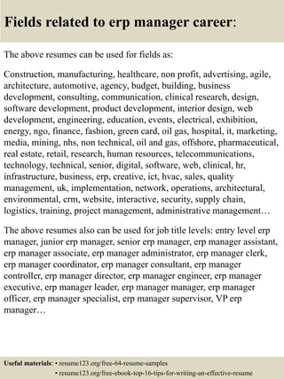 Fields related to erp manager career:
The above resumes can be used for fields as:
Construction, manufacturing, healthcare, non profit, advertising, agile,
architecture, automotive, agency, budget, building, business
development, consulting, communication, clinical research, design,
software development, product development, interior design, web
development, engineering, education, events, electrical, exhibition,
energy, ngo, finance, fashion, green card, oil gas, hospital, it, marketing,
media, mining, nhs, non technical, oil and gas, offshore, pharmaceutical,
real estate, retail, research, human resources, telecommunications,
technology, technical, senior, digital, software, web, clinical, hr,
infrastructure, business, erp, creative, ict, hvac, sales, quality
management, uk, implementation, network, operations, architectural,
environmental, crm, website, interactive, security, supply chain,
logistics, training, project management, administrative management…
The above resumes also can be used for job title levels: entry level erp
manager, junior erp manager, senior erp manager, erp manager assistant,
erp manager associate, erp manager administrator, erp manager clerk,
erp manager coordinator, erp manager consultant, erp manager
controller, erp manager director, erp manager engineer, erp manager
executive, erp manager leader, erp manager manager, erp manager
officer, erp manager specialist, erp manager supervisor, VP erp
manager…
Useful materials: • resume123.org/free-64-resume-samples
• resume123.org/free-ebook-top-16-tips-for-writing-an-effective-resume
 