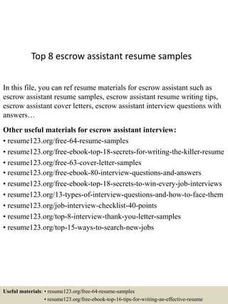 Top 8 escrow assistant resume samples
In this file, you can ref resume materials for escrow assistant such as
escrow assistant resume samples, escrow assistant resume writing tips,
escrow assistant cover letters, escrow assistant interview questions with
answers…
Other useful materials for escrow assistant interview:
• resume123.org/free-64-resume-samples
• resume123.org/free-ebook-top-18-secrets-for-writing-the-killer-resume
• resume123.org/free-63-cover-letter-samples
• resume123.org/free-ebook-80-interview-questions-and-answers
• resume123.org/free-ebook-top-18-secrets-to-win-every-job-interviews
• resume123.org/13-types-of-interview-questions-and-how-to-face-them
• resume123.org/job-interview-checklist-40-points
• resume123.org/top-8-interview-thank-you-letter-samples
• resume123.org/top-15-ways-to-search-new-jobs
Useful materials: • resume123.org/free-64-resume-samples
• resume123.org/free-ebook-top-16-tips-for-writing-an-effective-resume
 