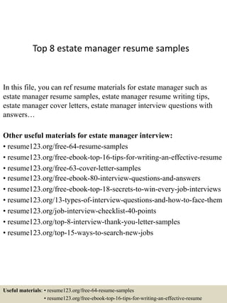 Top 8 estate manager resume samples
In this file, you can ref resume materials for estate manager such as
estate manager resume samples, estate manager resume writing tips,
estate manager cover letters, estate manager interview questions with
answers…
Other useful materials for estate manager interview:
• resume123.org/free-64-resume-samples
• resume123.org/free-ebook-top-16-tips-for-writing-an-effective-resume
• resume123.org/free-63-cover-letter-samples
• resume123.org/free-ebook-80-interview-questions-and-answers
• resume123.org/free-ebook-top-18-secrets-to-win-every-job-interviews
• resume123.org/13-types-of-interview-questions-and-how-to-face-them
• resume123.org/job-interview-checklist-40-points
• resume123.org/top-8-interview-thank-you-letter-samples
• resume123.org/top-15-ways-to-search-new-jobs
Useful materials: • resume123.org/free-64-resume-samples
• resume123.org/free-ebook-top-16-tips-for-writing-an-effective-resume
 