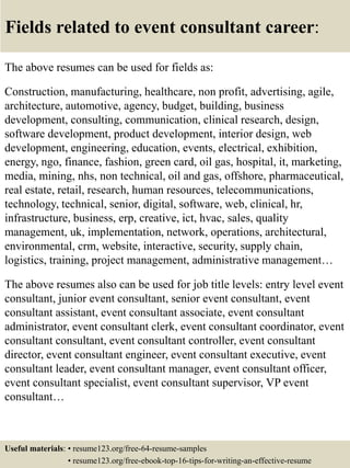 Fields related to event consultant career:
The above resumes can be used for fields as:
Construction, manufacturing, healthcare, non profit, advertising, agile,
architecture, automotive, agency, budget, building, business
development, consulting, communication, clinical research, design,
software development, product development, interior design, web
development, engineering, education, events, electrical, exhibition,
energy, ngo, finance, fashion, green card, oil gas, hospital, it, marketing,
media, mining, nhs, non technical, oil and gas, offshore, pharmaceutical,
real estate, retail, research, human resources, telecommunications,
technology, technical, senior, digital, software, web, clinical, hr,
infrastructure, business, erp, creative, ict, hvac, sales, quality
management, uk, implementation, network, operations, architectural,
environmental, crm, website, interactive, security, supply chain,
logistics, training, project management, administrative management…
The above resumes also can be used for job title levels: entry level event
consultant, junior event consultant, senior event consultant, event
consultant assistant, event consultant associate, event consultant
administrator, event consultant clerk, event consultant coordinator, event
consultant consultant, event consultant controller, event consultant
director, event consultant engineer, event consultant executive, event
consultant leader, event consultant manager, event consultant officer,
event consultant specialist, event consultant supervisor, VP event
consultant…
Useful materials: • resume123.org/free-64-resume-samples
• resume123.org/free-ebook-top-16-tips-for-writing-an-effective-resume
 