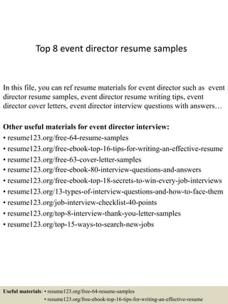 Top 8 event director resume samples
In this file, you can ref resume materials for event director such as event
director resume samples, event director resume writing tips, event
director cover letters, event director interview questions with answers…
Other useful materials for event director interview:
• resume123.org/free-64-resume-samples
• resume123.org/free-ebook-top-16-tips-for-writing-an-effective-resume
• resume123.org/free-63-cover-letter-samples
• resume123.org/free-ebook-80-interview-questions-and-answers
• resume123.org/free-ebook-top-18-secrets-to-win-every-job-interviews
• resume123.org/13-types-of-interview-questions-and-how-to-face-them
• resume123.org/job-interview-checklist-40-points
• resume123.org/top-8-interview-thank-you-letter-samples
• resume123.org/top-15-ways-to-search-new-jobs
Useful materials: • resume123.org/free-64-resume-samples
• resume123.org/free-ebook-top-16-tips-for-writing-an-effective-resume
 