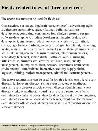 Fields related to event director career:
The above resumes can be used for fields as:
Construction, manufacturing, healthcare, non profit, advertising, agile,
architecture, automotive, agency, budget, building, business
development, consulting, communication, clinical research, design,
software development, product development, interior design, web
development, engineering, education, events, electrical, exhibition,
energy, ngo, finance, fashion, green card, oil gas, hospital, it, marketing,
media, mining, nhs, non technical, oil and gas, offshore, pharmaceutical,
real estate, retail, research, human resources, telecommunications,
technology, technical, senior, digital, software, web, clinical, hr,
infrastructure, business, erp, creative, ict, hvac, sales, quality
management, uk, implementation, network, operations, architectural,
environmental, crm, website, interactive, security, supply chain,
logistics, training, project management, administrative management…
The above resumes also can be used for job title levels: entry level event
director, junior event director, senior event director, event director
assistant, event director associate, event director administrator, event
director clerk, event director coordinator, event director consultant,
event director controller, event director director, event director engineer,
event director executive, event director leader, event director manager,
event director officer, event director specialist, event director supervisor,
VP event director…
Useful materials: • resume123.org/free-64-resume-samples
• resume123.org/free-ebook-top-16-tips-for-writing-an-effective-resume
 