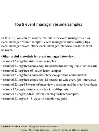 Top 8 event manager resume samples
In this file, you can ref resume materials for event manager such as
event manager resume samples, event manager resume writing tips,
event manager cover letters, event manager interview questions with
answers…
Other useful materials for event manager interview:
• resume123.org/free-64-resume-samples
• resume123.org/free-ebook-top-18-secrets-for-writing-the-killer-resume
• resume123.org/free-63-cover-letter-samples
• resume123.org/free-ebook-80-interview-questions-and-answers
• resume123.org/free-ebook-top-18-secrets-to-win-every-job-interviews
• resume123.org/13-types-of-interview-questions-and-how-to-face-them
• resume123.org/job-interview-checklist-40-points
• resume123.org/top-8-interview-thank-you-letter-samples
• resume123.org/top-15-ways-to-search-new-jobs
Useful materials: • resume123.org/free-64-resume-samples
• resume123.org/free-ebook-top-16-tips-for-writing-an-effective-resume
 