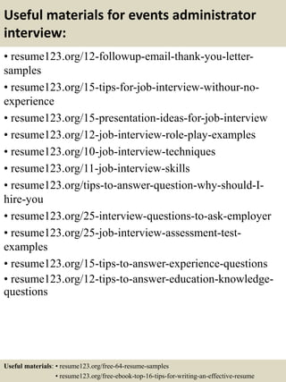 Useful materials for events administrator
interview:
• resume123.org/12-followup-email-thank-you-letter-
samples
• resume123.org/15-tips-for-job-interview-withour-no-
experience
• resume123.org/15-presentation-ideas-for-job-interview
• resume123.org/12-job-interview-role-play-examples
• resume123.org/10-job-interview-techniques
• resume123.org/11-job-interview-skills
• resume123.org/tips-to-answer-question-why-should-I-
hire-you
• resume123.org/25-interview-questions-to-ask-employer
• resume123.org/25-job-interview-assessment-test-
examples
• resume123.org/15-tips-to-answer-experience-questions
• resume123.org/12-tips-to-answer-education-knowledge-
questions
Useful materials: • resume123.org/free-64-resume-samples
• resume123.org/free-ebook-top-16-tips-for-writing-an-effective-resume
 