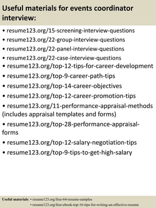 Useful materials for events coordinator
interview:
• resume123.org/15-screening-interview-questions
• resume123.org/22-group-interview-questions
• resume123.org/22-panel-interview-questions
• resume123.org/22-case-interview-questions
• resume123.org/top-12-tips-for-career-development
• resume123.org/top-9-career-path-tips
• resume123.org/top-14-career-objectives
• resume123.org/top-12-career-promotion-tips
• resume123.org/11-performance-appraisal-methods
(includes appraisal templates and forms)
• resume123.org/top-28-performance-appraisal-
forms
• resume123.org/top-12-salary-negotiation-tips
• resume123.org/top-9-tips-to-get-high-salary
Useful materials: • resume123.org/free-64-resume-samples
• resume123.org/free-ebook-top-16-tips-for-writing-an-effective-resume
 