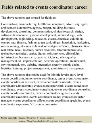 Fields related to events coordinator career:
The above resumes can be used for fields as:
Construction, manufacturing, healthcare, non profit, advertising, agile,
architecture, automotive, agency, budget, building, business
development, consulting, communication, clinical research, design,
software development, product development, interior design, web
development, engineering, education, events, electrical, exhibition,
energy, ngo, finance, fashion, green card, oil gas, hospital, it, marketing,
media, mining, nhs, non technical, oil and gas, offshore, pharmaceutical,
real estate, retail, research, human resources, telecommunications,
technology, technical, senior, digital, software, web, clinical, hr,
infrastructure, business, erp, creative, ict, hvac, sales, quality
management, uk, implementation, network, operations, architectural,
environmental, crm, website, interactive, security, supply chain,
logistics, training, project management, administrative management…
The above resumes also can be used for job title levels: entry level
events coordinator, junior events coordinator, senior events coordinator,
events coordinator assistant, events coordinator associate, events
coordinator administrator, events coordinator clerk, events coordinator
coordinator, events coordinator consultant, events coordinator controller,
events coordinator director, events coordinator engineer, events
coordinator executive, events coordinator leader, events coordinator
manager, events coordinator officer, events coordinator specialist, events
coordinator supervisor, VP events coordinator…
Useful materials: • resume123.org/free-64-resume-samples
• resume123.org/free-ebook-top-16-tips-for-writing-an-effective-resume
 