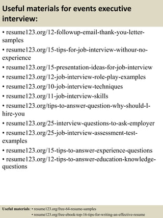 Useful materials for events executive
interview:
• resume123.org/12-followup-email-thank-you-letter-
samples
• resume123.org/15-tips-for-job-interview-withour-no-
experience
• resume123.org/15-presentation-ideas-for-job-interview
• resume123.org/12-job-interview-role-play-examples
• resume123.org/10-job-interview-techniques
• resume123.org/11-job-interview-skills
• resume123.org/tips-to-answer-question-why-should-I-
hire-you
• resume123.org/25-interview-questions-to-ask-employer
• resume123.org/25-job-interview-assessment-test-
examples
• resume123.org/15-tips-to-answer-experience-questions
• resume123.org/12-tips-to-answer-education-knowledge-
questions
Useful materials: • resume123.org/free-64-resume-samples
• resume123.org/free-ebook-top-16-tips-for-writing-an-effective-resume
 