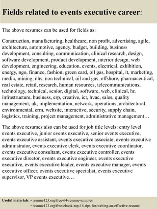 Fields related to events executive career:
The above resumes can be used for fields as:
Construction, manufacturing, healthcare, non profit, advertising, agile,
architecture, automotive, agency, budget, building, business
development, consulting, communication, clinical research, design,
software development, product development, interior design, web
development, engineering, education, events, electrical, exhibition,
energy, ngo, finance, fashion, green card, oil gas, hospital, it, marketing,
media, mining, nhs, non technical, oil and gas, offshore, pharmaceutical,
real estate, retail, research, human resources, telecommunications,
technology, technical, senior, digital, software, web, clinical, hr,
infrastructure, business, erp, creative, ict, hvac, sales, quality
management, uk, implementation, network, operations, architectural,
environmental, crm, website, interactive, security, supply chain,
logistics, training, project management, administrative management…
The above resumes also can be used for job title levels: entry level
events executive, junior events executive, senior events executive,
events executive assistant, events executive associate, events executive
administrator, events executive clerk, events executive coordinator,
events executive consultant, events executive controller, events
executive director, events executive engineer, events executive
executive, events executive leader, events executive manager, events
executive officer, events executive specialist, events executive
supervisor, VP events executive…
Useful materials: • resume123.org/free-64-resume-samples
• resume123.org/free-ebook-top-16-tips-for-writing-an-effective-resume
 