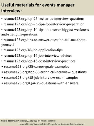 Useful materials for events manager
interview:
• resume123.org/top-25-scenarios-interview-questions
• resume123.org/top-25-tips-for-interview-preparation
• resume123.org/top-10-tips-to-answer-biggest-weakness-
and-strengths-questions
• resume123.org/tips-to-answer-question-tell-me-about-
yourself
• resume123.org/16-job-application-tips
• resume123.org/top-14-job-interview-advices
• resume123.org/top-18-best-interview-practices
• resume123.org/25-career-goals-examples
• resume123.org/top-36-technical-interview-questions
• resume123.org/18-job-interview-exam-samples
• resume123.org/Q-A-25-questions-with-answers
Useful materials: • resume123.org/free-64-resume-samples
• resume123.org/free-ebook-top-16-tips-for-writing-an-effective-resume
 