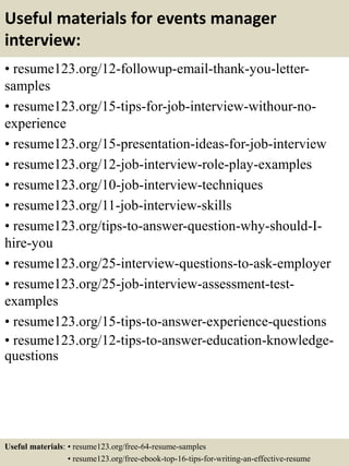 Useful materials for events manager
interview:
• resume123.org/12-followup-email-thank-you-letter-
samples
• resume123.org/15-tips-for-job-interview-withour-no-
experience
• resume123.org/15-presentation-ideas-for-job-interview
• resume123.org/12-job-interview-role-play-examples
• resume123.org/10-job-interview-techniques
• resume123.org/11-job-interview-skills
• resume123.org/tips-to-answer-question-why-should-I-
hire-you
• resume123.org/25-interview-questions-to-ask-employer
• resume123.org/25-job-interview-assessment-test-
examples
• resume123.org/15-tips-to-answer-experience-questions
• resume123.org/12-tips-to-answer-education-knowledge-
questions
Useful materials: • resume123.org/free-64-resume-samples
• resume123.org/free-ebook-top-16-tips-for-writing-an-effective-resume
 