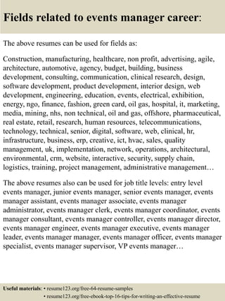 Fields related to events manager career:
The above resumes can be used for fields as:
Construction, manufacturing, healthcare, non profit, advertising, agile,
architecture, automotive, agency, budget, building, business
development, consulting, communication, clinical research, design,
software development, product development, interior design, web
development, engineering, education, events, electrical, exhibition,
energy, ngo, finance, fashion, green card, oil gas, hospital, it, marketing,
media, mining, nhs, non technical, oil and gas, offshore, pharmaceutical,
real estate, retail, research, human resources, telecommunications,
technology, technical, senior, digital, software, web, clinical, hr,
infrastructure, business, erp, creative, ict, hvac, sales, quality
management, uk, implementation, network, operations, architectural,
environmental, crm, website, interactive, security, supply chain,
logistics, training, project management, administrative management…
The above resumes also can be used for job title levels: entry level
events manager, junior events manager, senior events manager, events
manager assistant, events manager associate, events manager
administrator, events manager clerk, events manager coordinator, events
manager consultant, events manager controller, events manager director,
events manager engineer, events manager executive, events manager
leader, events manager manager, events manager officer, events manager
specialist, events manager supervisor, VP events manager…
Useful materials: • resume123.org/free-64-resume-samples
• resume123.org/free-ebook-top-16-tips-for-writing-an-effective-resume
 