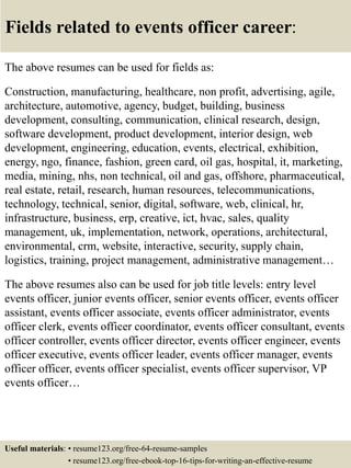 Fields related to events officer career:
The above resumes can be used for fields as:
Construction, manufacturing, healthcare, non profit, advertising, agile,
architecture, automotive, agency, budget, building, business
development, consulting, communication, clinical research, design,
software development, product development, interior design, web
development, engineering, education, events, electrical, exhibition,
energy, ngo, finance, fashion, green card, oil gas, hospital, it, marketing,
media, mining, nhs, non technical, oil and gas, offshore, pharmaceutical,
real estate, retail, research, human resources, telecommunications,
technology, technical, senior, digital, software, web, clinical, hr,
infrastructure, business, erp, creative, ict, hvac, sales, quality
management, uk, implementation, network, operations, architectural,
environmental, crm, website, interactive, security, supply chain,
logistics, training, project management, administrative management…
The above resumes also can be used for job title levels: entry level
events officer, junior events officer, senior events officer, events officer
assistant, events officer associate, events officer administrator, events
officer clerk, events officer coordinator, events officer consultant, events
officer controller, events officer director, events officer engineer, events
officer executive, events officer leader, events officer manager, events
officer officer, events officer specialist, events officer supervisor, VP
events officer…
Useful materials: • resume123.org/free-64-resume-samples
• resume123.org/free-ebook-top-16-tips-for-writing-an-effective-resume
 