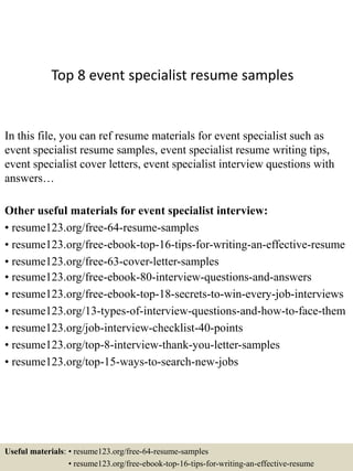 Top 8 event specialist resume samples
In this file, you can ref resume materials for event specialist such as
event specialist resume samples, event specialist resume writing tips,
event specialist cover letters, event specialist interview questions with
answers…
Other useful materials for event specialist interview:
• resume123.org/free-64-resume-samples
• resume123.org/free-ebook-top-16-tips-for-writing-an-effective-resume
• resume123.org/free-63-cover-letter-samples
• resume123.org/free-ebook-80-interview-questions-and-answers
• resume123.org/free-ebook-top-18-secrets-to-win-every-job-interviews
• resume123.org/13-types-of-interview-questions-and-how-to-face-them
• resume123.org/job-interview-checklist-40-points
• resume123.org/top-8-interview-thank-you-letter-samples
• resume123.org/top-15-ways-to-search-new-jobs
Useful materials: • resume123.org/free-64-resume-samples
• resume123.org/free-ebook-top-16-tips-for-writing-an-effective-resume
 