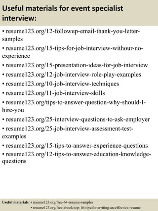Useful materials for event specialist
interview:
• resume123.org/12-followup-email-thank-you-letter-
samples
• resume123.org/15-tips-for-job-interview-withour-no-
experience
• resume123.org/15-presentation-ideas-for-job-interview
• resume123.org/12-job-interview-role-play-examples
• resume123.org/10-job-interview-techniques
• resume123.org/11-job-interview-skills
• resume123.org/tips-to-answer-question-why-should-I-
hire-you
• resume123.org/25-interview-questions-to-ask-employer
• resume123.org/25-job-interview-assessment-test-
examples
• resume123.org/15-tips-to-answer-experience-questions
• resume123.org/12-tips-to-answer-education-knowledge-
questions
Useful materials: • resume123.org/free-64-resume-samples
• resume123.org/free-ebook-top-16-tips-for-writing-an-effective-resume
 