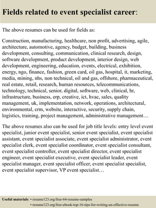 Fields related to event specialist career:
The above resumes can be used for fields as:
Construction, manufacturing, healthcare, non profit, advertising, agile,
architecture, automotive, agency, budget, building, business
development, consulting, communication, clinical research, design,
software development, product development, interior design, web
development, engineering, education, events, electrical, exhibition,
energy, ngo, finance, fashion, green card, oil gas, hospital, it, marketing,
media, mining, nhs, non technical, oil and gas, offshore, pharmaceutical,
real estate, retail, research, human resources, telecommunications,
technology, technical, senior, digital, software, web, clinical, hr,
infrastructure, business, erp, creative, ict, hvac, sales, quality
management, uk, implementation, network, operations, architectural,
environmental, crm, website, interactive, security, supply chain,
logistics, training, project management, administrative management…
The above resumes also can be used for job title levels: entry level event
specialist, junior event specialist, senior event specialist, event specialist
assistant, event specialist associate, event specialist administrator, event
specialist clerk, event specialist coordinator, event specialist consultant,
event specialist controller, event specialist director, event specialist
engineer, event specialist executive, event specialist leader, event
specialist manager, event specialist officer, event specialist specialist,
event specialist supervisor, VP event specialist…
Useful materials: • resume123.org/free-64-resume-samples
• resume123.org/free-ebook-top-16-tips-for-writing-an-effective-resume
 