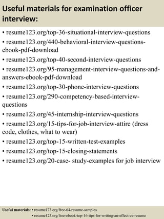 Useful materials for examination officer
interview:
• resume123.org/top-36-situational-interview-questions
• resume123.org/440-behavioral-interview-questions-
ebook-pdf-download
• resume123.org/top-40-second-interview-questions
• resume123.org/95-management-interview-questions-and-
answers-ebook-pdf-download
• resume123.org/top-30-phone-interview-questions
• resume123.org/290-competency-based-interview-
questions
• resume123.org/45-internship-interview-questions
• resume123.org/15-tips-for-job-interview-attire (dress
code, clothes, what to wear)
• resume123.org/top-15-written-test-examples
• resume123.org/top-15-closing-statements
• resume123.org/20-case- study-examples for job interview
Useful materials: • resume123.org/free-64-resume-samples
• resume123.org/free-ebook-top-16-tips-for-writing-an-effective-resume
 