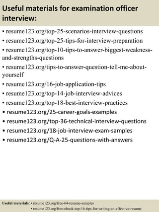 Useful materials for examination officer
interview:
• resume123.org/top-25-scenarios-interview-questions
• resume123.org/top-25-tips-for-interview-preparation
• resume123.org/top-10-tips-to-answer-biggest-weakness-
and-strengths-questions
• resume123.org/tips-to-answer-question-tell-me-about-
yourself
• resume123.org/16-job-application-tips
• resume123.org/top-14-job-interview-advices
• resume123.org/top-18-best-interview-practices
• resume123.org/25-career-goals-examples
• resume123.org/top-36-technical-interview-questions
• resume123.org/18-job-interview-exam-samples
• resume123.org/Q-A-25-questions-with-answers
Useful materials: • resume123.org/free-64-resume-samples
• resume123.org/free-ebook-top-16-tips-for-writing-an-effective-resume
 