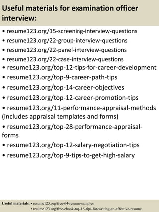 Useful materials for examination officer
interview:
• resume123.org/15-screening-interview-questions
• resume123.org/22-group-interview-questions
• resume123.org/22-panel-interview-questions
• resume123.org/22-case-interview-questions
• resume123.org/top-12-tips-for-career-development
• resume123.org/top-9-career-path-tips
• resume123.org/top-14-career-objectives
• resume123.org/top-12-career-promotion-tips
• resume123.org/11-performance-appraisal-methods
(includes appraisal templates and forms)
• resume123.org/top-28-performance-appraisal-
forms
• resume123.org/top-12-salary-negotiation-tips
• resume123.org/top-9-tips-to-get-high-salary
Useful materials: • resume123.org/free-64-resume-samples
• resume123.org/free-ebook-top-16-tips-for-writing-an-effective-resume
 