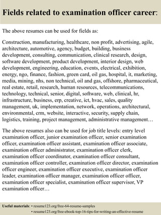Fields related to examination officer career:
The above resumes can be used for fields as:
Construction, manufacturing, healthcare, non profit, advertising, agile,
architecture, automotive, agency, budget, building, business
development, consulting, communication, clinical research, design,
software development, product development, interior design, web
development, engineering, education, events, electrical, exhibition,
energy, ngo, finance, fashion, green card, oil gas, hospital, it, marketing,
media, mining, nhs, non technical, oil and gas, offshore, pharmaceutical,
real estate, retail, research, human resources, telecommunications,
technology, technical, senior, digital, software, web, clinical, hr,
infrastructure, business, erp, creative, ict, hvac, sales, quality
management, uk, implementation, network, operations, architectural,
environmental, crm, website, interactive, security, supply chain,
logistics, training, project management, administrative management…
The above resumes also can be used for job title levels: entry level
examination officer, junior examination officer, senior examination
officer, examination officer assistant, examination officer associate,
examination officer administrator, examination officer clerk,
examination officer coordinator, examination officer consultant,
examination officer controller, examination officer director, examination
officer engineer, examination officer executive, examination officer
leader, examination officer manager, examination officer officer,
examination officer specialist, examination officer supervisor, VP
examination officer…
Useful materials: • resume123.org/free-64-resume-samples
• resume123.org/free-ebook-top-16-tips-for-writing-an-effective-resume
 