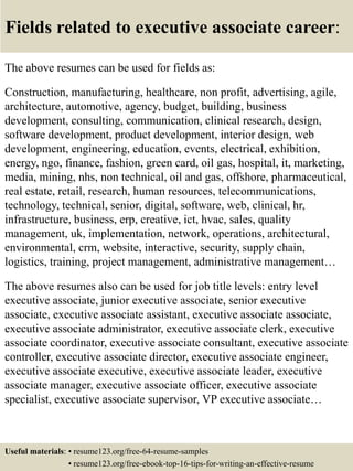 Fields related to executive associate career:
The above resumes can be used for fields as:
Construction, manufacturing, healthcare, non profit, advertising, agile,
architecture, automotive, agency, budget, building, business
development, consulting, communication, clinical research, design,
software development, product development, interior design, web
development, engineering, education, events, electrical, exhibition,
energy, ngo, finance, fashion, green card, oil gas, hospital, it, marketing,
media, mining, nhs, non technical, oil and gas, offshore, pharmaceutical,
real estate, retail, research, human resources, telecommunications,
technology, technical, senior, digital, software, web, clinical, hr,
infrastructure, business, erp, creative, ict, hvac, sales, quality
management, uk, implementation, network, operations, architectural,
environmental, crm, website, interactive, security, supply chain,
logistics, training, project management, administrative management…
The above resumes also can be used for job title levels: entry level
executive associate, junior executive associate, senior executive
associate, executive associate assistant, executive associate associate,
executive associate administrator, executive associate clerk, executive
associate coordinator, executive associate consultant, executive associate
controller, executive associate director, executive associate engineer,
executive associate executive, executive associate leader, executive
associate manager, executive associate officer, executive associate
specialist, executive associate supervisor, VP executive associate…
Useful materials: • resume123.org/free-64-resume-samples
• resume123.org/free-ebook-top-16-tips-for-writing-an-effective-resume
 