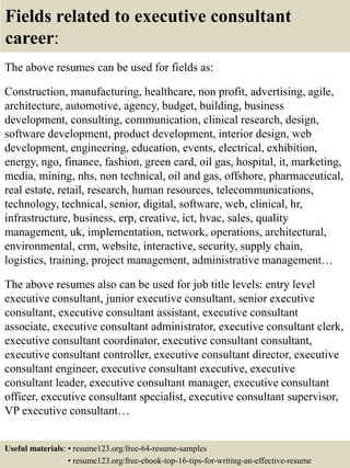 Fields related to executive consultant
career:
The above resumes can be used for fields as:
Construction, manufacturing, healthcare, non profit, advertising, agile,
architecture, automotive, agency, budget, building, business
development, consulting, communication, clinical research, design,
software development, product development, interior design, web
development, engineering, education, events, electrical, exhibition,
energy, ngo, finance, fashion, green card, oil gas, hospital, it, marketing,
media, mining, nhs, non technical, oil and gas, offshore, pharmaceutical,
real estate, retail, research, human resources, telecommunications,
technology, technical, senior, digital, software, web, clinical, hr,
infrastructure, business, erp, creative, ict, hvac, sales, quality
management, uk, implementation, network, operations, architectural,
environmental, crm, website, interactive, security, supply chain,
logistics, training, project management, administrative management…
The above resumes also can be used for job title levels: entry level
executive consultant, junior executive consultant, senior executive
consultant, executive consultant assistant, executive consultant
associate, executive consultant administrator, executive consultant clerk,
executive consultant coordinator, executive consultant consultant,
executive consultant controller, executive consultant director, executive
consultant engineer, executive consultant executive, executive
consultant leader, executive consultant manager, executive consultant
officer, executive consultant specialist, executive consultant supervisor,
VP executive consultant…
Useful materials: • resume123.org/free-64-resume-samples
• resume123.org/free-ebook-top-16-tips-for-writing-an-effective-resume
 