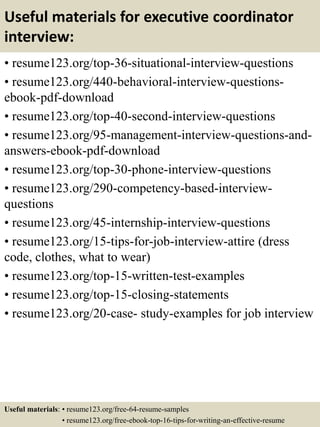 Useful materials for executive coordinator
interview:
• resume123.org/top-36-situational-interview-questions
• resume123.org/440-behavioral-interview-questions-
ebook-pdf-download
• resume123.org/top-40-second-interview-questions
• resume123.org/95-management-interview-questions-and-
answers-ebook-pdf-download
• resume123.org/top-30-phone-interview-questions
• resume123.org/290-competency-based-interview-
questions
• resume123.org/45-internship-interview-questions
• resume123.org/15-tips-for-job-interview-attire (dress
code, clothes, what to wear)
• resume123.org/top-15-written-test-examples
• resume123.org/top-15-closing-statements
• resume123.org/20-case- study-examples for job interview
Useful materials: • resume123.org/free-64-resume-samples
• resume123.org/free-ebook-top-16-tips-for-writing-an-effective-resume
 