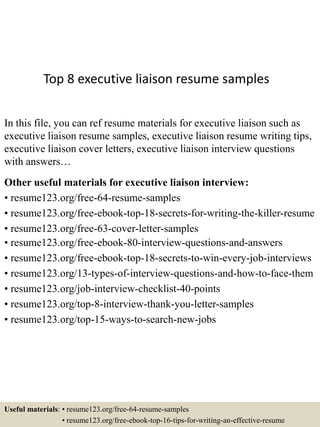 Top 8 executive liaison resume samples
In this file, you can ref resume materials for executive liaison such as
executive liaison resume samples, executive liaison resume writing tips,
executive liaison cover letters, executive liaison interview questions
with answers…
Other useful materials for executive liaison interview:
• resume123.org/free-64-resume-samples
• resume123.org/free-ebook-top-18-secrets-for-writing-the-killer-resume
• resume123.org/free-63-cover-letter-samples
• resume123.org/free-ebook-80-interview-questions-and-answers
• resume123.org/free-ebook-top-18-secrets-to-win-every-job-interviews
• resume123.org/13-types-of-interview-questions-and-how-to-face-them
• resume123.org/job-interview-checklist-40-points
• resume123.org/top-8-interview-thank-you-letter-samples
• resume123.org/top-15-ways-to-search-new-jobs
Useful materials: • resume123.org/free-64-resume-samples
• resume123.org/free-ebook-top-16-tips-for-writing-an-effective-resume
 