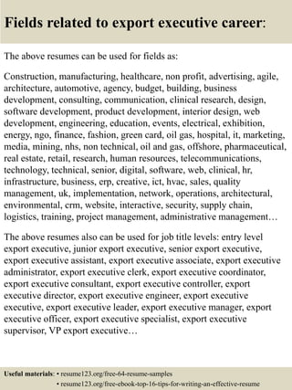 Fields related to export executive career:
The above resumes can be used for fields as:
Construction, manufacturing, healthcare, non profit, advertising, agile,
architecture, automotive, agency, budget, building, business
development, consulting, communication, clinical research, design,
software development, product development, interior design, web
development, engineering, education, events, electrical, exhibition,
energy, ngo, finance, fashion, green card, oil gas, hospital, it, marketing,
media, mining, nhs, non technical, oil and gas, offshore, pharmaceutical,
real estate, retail, research, human resources, telecommunications,
technology, technical, senior, digital, software, web, clinical, hr,
infrastructure, business, erp, creative, ict, hvac, sales, quality
management, uk, implementation, network, operations, architectural,
environmental, crm, website, interactive, security, supply chain,
logistics, training, project management, administrative management…
The above resumes also can be used for job title levels: entry level
export executive, junior export executive, senior export executive,
export executive assistant, export executive associate, export executive
administrator, export executive clerk, export executive coordinator,
export executive consultant, export executive controller, export
executive director, export executive engineer, export executive
executive, export executive leader, export executive manager, export
executive officer, export executive specialist, export executive
supervisor, VP export executive…
Useful materials: • resume123.org/free-64-resume-samples
• resume123.org/free-ebook-top-16-tips-for-writing-an-effective-resume
 