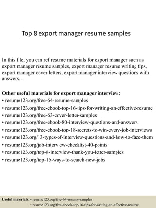Top 8 export manager resume samples
In this file, you can ref resume materials for export manager such as
export manager resume samples, export manager resume writing tips,
export manager cover letters, export manager interview questions with
answers…
Other useful materials for export manager interview:
• resume123.org/free-64-resume-samples
• resume123.org/free-ebook-top-16-tips-for-writing-an-effective-resume
• resume123.org/free-63-cover-letter-samples
• resume123.org/free-ebook-80-interview-questions-and-answers
• resume123.org/free-ebook-top-18-secrets-to-win-every-job-interviews
• resume123.org/13-types-of-interview-questions-and-how-to-face-them
• resume123.org/job-interview-checklist-40-points
• resume123.org/top-8-interview-thank-you-letter-samples
• resume123.org/top-15-ways-to-search-new-jobs
Useful materials: • resume123.org/free-64-resume-samples
• resume123.org/free-ebook-top-16-tips-for-writing-an-effective-resume
 
