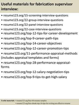 Useful materials for fabrication supervisor
interview:
• resume123.org/15-screening-interview-questions
• resume123.org/22-group-interview-questions
• resume123.org/22-panel-interview-questions
• resume123.org/22-case-interview-questions
• resume123.org/top-12-tips-for-career-development
• resume123.org/top-9-career-path-tips
• resume123.org/top-14-career-objectives
• resume123.org/top-12-career-promotion-tips
• resume123.org/11-performance-appraisal-methods
(includes appraisal templates and forms)
• resume123.org/top-28-performance-appraisal-
forms
• resume123.org/top-12-salary-negotiation-tips
• resume123.org/top-9-tips-to-get-high-salary
Useful materials: • resume123.org/free-64-resume-samples
• resume123.org/free-ebook-top-16-tips-for-writing-an-effective-resume
 