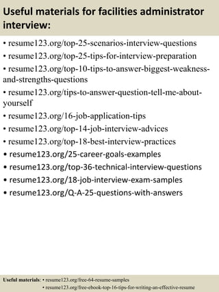 Useful materials for facilities administrator
interview:
• resume123.org/top-25-scenarios-interview-questions
• resume123.org/top-25-tips-for-interview-preparation
• resume123.org/top-10-tips-to-answer-biggest-weakness-
and-strengths-questions
• resume123.org/tips-to-answer-question-tell-me-about-
yourself
• resume123.org/16-job-application-tips
• resume123.org/top-14-job-interview-advices
• resume123.org/top-18-best-interview-practices
• resume123.org/25-career-goals-examples
• resume123.org/top-36-technical-interview-questions
• resume123.org/18-job-interview-exam-samples
• resume123.org/Q-A-25-questions-with-answers
Useful materials: • resume123.org/free-64-resume-samples
• resume123.org/free-ebook-top-16-tips-for-writing-an-effective-resume
 