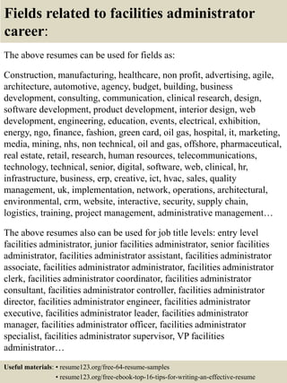 Fields related to facilities administrator
career:
The above resumes can be used for fields as:
Construction, manufacturing, healthcare, non profit, advertising, agile,
architecture, automotive, agency, budget, building, business
development, consulting, communication, clinical research, design,
software development, product development, interior design, web
development, engineering, education, events, electrical, exhibition,
energy, ngo, finance, fashion, green card, oil gas, hospital, it, marketing,
media, mining, nhs, non technical, oil and gas, offshore, pharmaceutical,
real estate, retail, research, human resources, telecommunications,
technology, technical, senior, digital, software, web, clinical, hr,
infrastructure, business, erp, creative, ict, hvac, sales, quality
management, uk, implementation, network, operations, architectural,
environmental, crm, website, interactive, security, supply chain,
logistics, training, project management, administrative management…
The above resumes also can be used for job title levels: entry level
facilities administrator, junior facilities administrator, senior facilities
administrator, facilities administrator assistant, facilities administrator
associate, facilities administrator administrator, facilities administrator
clerk, facilities administrator coordinator, facilities administrator
consultant, facilities administrator controller, facilities administrator
director, facilities administrator engineer, facilities administrator
executive, facilities administrator leader, facilities administrator
manager, facilities administrator officer, facilities administrator
specialist, facilities administrator supervisor, VP facilities
administrator…
Useful materials: • resume123.org/free-64-resume-samples
• resume123.org/free-ebook-top-16-tips-for-writing-an-effective-resume
 
