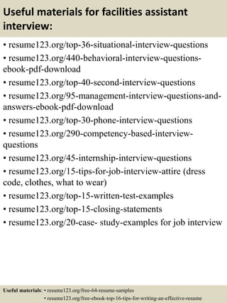 Useful materials for facilities assistant
interview:
• resume123.org/top-36-situational-interview-questions
• resume123.org/440-behavioral-interview-questions-
ebook-pdf-download
• resume123.org/top-40-second-interview-questions
• resume123.org/95-management-interview-questions-and-
answers-ebook-pdf-download
• resume123.org/top-30-phone-interview-questions
• resume123.org/290-competency-based-interview-
questions
• resume123.org/45-internship-interview-questions
• resume123.org/15-tips-for-job-interview-attire (dress
code, clothes, what to wear)
• resume123.org/top-15-written-test-examples
• resume123.org/top-15-closing-statements
• resume123.org/20-case- study-examples for job interview
Useful materials: • resume123.org/free-64-resume-samples
• resume123.org/free-ebook-top-16-tips-for-writing-an-effective-resume
 