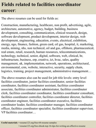 Fields related to facilities coordinator
career:
The above resumes can be used for fields as:
Construction, manufacturing, healthcare, non profit, advertising, agile,
architecture, automotive, agency, budget, building, business
development, consulting, communication, clinical research, design,
software development, product development, interior design, web
development, engineering, education, events, electrical, exhibition,
energy, ngo, finance, fashion, green card, oil gas, hospital, it, marketing,
media, mining, nhs, non technical, oil and gas, offshore, pharmaceutical,
real estate, retail, research, human resources, telecommunications,
technology, technical, senior, digital, software, web, clinical, hr,
infrastructure, business, erp, creative, ict, hvac, sales, quality
management, uk, implementation, network, operations, architectural,
environmental, crm, website, interactive, security, supply chain,
logistics, training, project management, administrative management…
The above resumes also can be used for job title levels: entry level
facilities coordinator, junior facilities coordinator, senior facilities
coordinator, facilities coordinator assistant, facilities coordinator
associate, facilities coordinator administrator, facilities coordinator
clerk, facilities coordinator coordinator, facilities coordinator consultant,
facilities coordinator controller, facilities coordinator director, facilities
coordinator engineer, facilities coordinator executive, facilities
coordinator leader, facilities coordinator manager, facilities coordinator
officer, facilities coordinator specialist, facilities coordinator supervisor,
VP facilities coordinator…
Useful materials: • resume123.org/free-64-resume-samples
• resume123.org/free-ebook-top-16-tips-for-writing-an-effective-resume
 