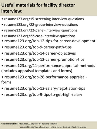 Useful materials for facility director
interview:
• resume123.org/15-screening-interview-questions
• resume123.org/22-group-interview-questions
• resume123.org/22-panel-interview-questions
• resume123.org/22-case-interview-questions
• resume123.org/top-12-tips-for-career-development
• resume123.org/top-9-career-path-tips
• resume123.org/top-14-career-objectives
• resume123.org/top-12-career-promotion-tips
• resume123.org/11-performance-appraisal-methods
(includes appraisal templates and forms)
• resume123.org/top-28-performance-appraisal-
forms
• resume123.org/top-12-salary-negotiation-tips
• resume123.org/top-9-tips-to-get-high-salary
Useful materials: • resume123.org/free-64-resume-samples
• resume123.org/free-ebook-top-16-tips-for-writing-an-effective-resume
 